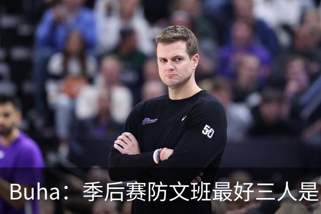 Buha：季后赛防文班最好三人是哈滕&唐斯&米罗 可推可抱可挤开他